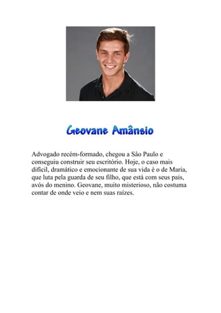 Advogado recém-formado, chegou a Sâo Paulo e
conseguiu construir seu escritório. Hoje, o caso mais
difícil, dramático e emocionante de sua vida é o de Maria,
que luta pela guarda de seu filho, que está com seus pais,
avós do menino. Geovane, muito misterioso, não costuma
contar de onde veio e nem suas raízes.
 