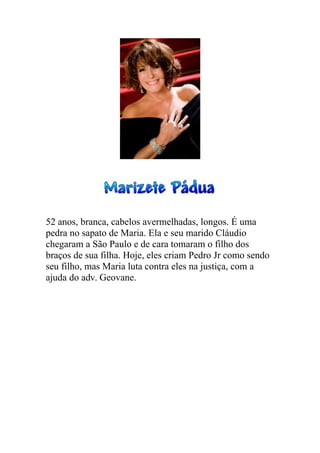 52 anos, branca, cabelos avermelhadas, longos. É uma
pedra no sapato de Maria. Ela e seu marido Cláudio
chegaram a São Paulo e de cara tomaram o filho dos
braços de sua filha. Hoje, eles criam Pedro Jr como sendo
seu filho, mas Maria luta contra eles na justiça, com a
ajuda do adv. Geovane.
 