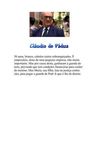 56 anos, branco, cabelos curtos esbranquiçados. É
empresário, dono de uma pequena empresa, não muito
importante. Mas por causa desta, ganharam a guarda do
neto, provando que tem condções financeiras para cuidar
do menino. Mas Maria, sua filha, luta na justiça contra
eles, para pegar a guarda de Pedr Jr que é lhe de direito.
 