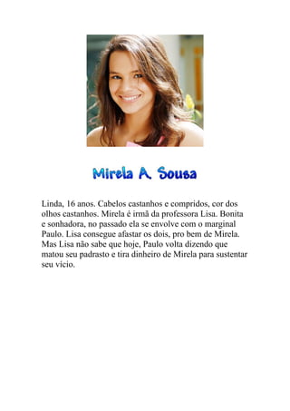 Linda, 16 anos. Cabelos castanhos e compridos, cor dos
olhos castanhos. Mirela é irmã da professora Lisa. Bonita
e sonhadora, no passado ela se envolve com o marginal
Paulo. Lisa consegue afastar os dois, pro bem de Mirela.
Mas Lisa não sabe que hoje, Paulo volta dizendo que
matou seu padrasto e tira dinheiro de Mirela para sustentar
seu vício.
 