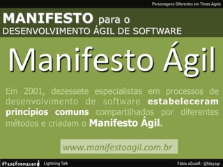 MANIFESTO para o
DESENVOLVIMENTO ÁGIL DE SOFTWARE
Manifesto
Ágil
Em 2001, dezessete especialistas em processos de
desenvolvimento de software estabeleceram
princípios comuns compartilhados por diferentes
métodos e criadam o Manifesto Ágil.
www.manifestoagil.com.br