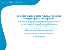 PROJETO CASA SUSTENTAVEL
Se é para mudar o nosso futuro, precisamos
começar agora. Com os jovens.
Para criar os persoangens da casa sustentável, levamos em consideração
um universo paralelo. Um lugar composto por ﬁguras
que são facilmente encontradas no imaginário infanto-juvenil.
Em cartuns, videogames e gibis.
Personagens de várias tribos, assim como os próprios jovens
de hoje. Todos eles moram no mesmo endereço.
Onde todos convivem em hamornia com o planeta.
O Planeta do Bem.
 