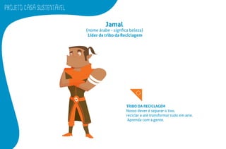PROJETO CASA SUSTENTAVEL
Jamal
(nome árabe - signﬁca beleza)
Líder da tribo da Reciclagem
TRIBO DA RECICLAGEM
Nosso dever é separar o lixo,
reciclar e até transformar tudo em arte.
Aprenda com a gente.
 