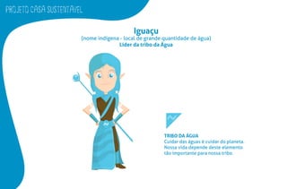 PROJETO CASA SUSTENTAVEL
Iguaçu
(nome indígena - local de grande quantidade de água)
Líder da tribo da Água
TRIBO DA ÁGUA
Cuidar das águas é cuidar do planeta.
Nossa vida depende deste elemento
tão importante para nossa tribo.
 