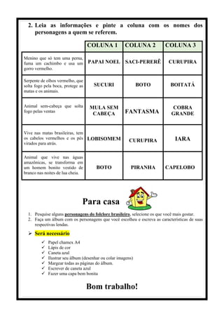 2. Leia as informações e pinte a coluna com os nomes dos
personagens a quem se referem.
COLUNA 1 COLUNA 2 COLUNA 3
Menino que só tem uma perna,
fuma um cachimbo e usa um
gorro vermelho.
PAPAI NOEL SACI-PERERÊ CURUPIRA
Serpente de olhos vermelho, que
solta fogo pela boca, protege as
matas e os animais.
SUCURI BOTO BOITATÁ
Animal sem-cabeça que solta
fogo pelas ventas
MULA SEM
CABEÇA FANTASMA
COBRA
GRANDE
Vive nas matas brasileiras, tem
os cabelos vermelhos e os pés
virados para atrás.
LOBISOMEM CURUPIRA IARA
Animal que vive nas águas
amazônicas, se transforma em
um homem bonito vestido de
branco nas noites de lua cheia.
BOTO PIRANHA CAPELOBO
Para casa
1. Pesquise alguns personagens do folclore brasileiro, selecione os que você mais gostar.
2. Faça um álbum com os personagens que você escolheu e escreva as características de suas
respectivas lendas.
 Será necessário
 Papel chamex A4
 Lápis de cor
 Caneta azul
 Ilustrar seu álbum (desenhar ou colar imagens)
 Margear todas as páginas do álbum.
 Escrever de caneta azul
 Fazer uma capa bem bonita
Bom trabalho!
 
