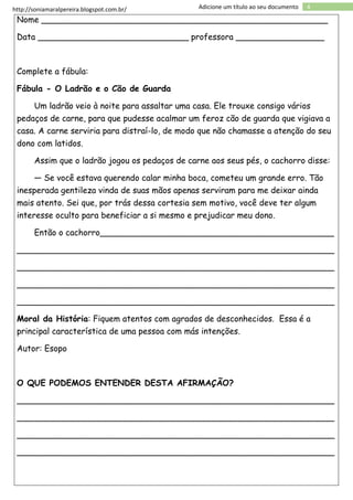 http://soniamaralpereira.blogspot.com.br/ 4Adicione um título ao seu documento
Nome _______________________________________________________
Data _____________________________ professora _________________
Complete a fábula:
Fábula - O Ladrão e o Cão de Guarda
Um ladrão veio à noite para assaltar uma casa. Ele trouxe consigo vários
pedaços de carne, para que pudesse acalmar um feroz cão de guarda que vigiava a
casa. A carne serviria para distraí-lo, de modo que não chamasse a atenção do seu
dono com latidos.
Assim que o ladrão jogou os pedaços de carne aos seus pés, o cachorro disse:
— Se você estava querendo calar minha boca, cometeu um grande erro. Tão
inesperada gentileza vinda de suas mãos apenas serviram para me deixar ainda
mais atento. Sei que, por trás dessa cortesia sem motivo, você deve ter algum
interesse oculto para beneficiar a si mesmo e prejudicar meu dono.
Então o cachorro_____________________________________________
_____________________________________________________________
_____________________________________________________________
_____________________________________________________________
_____________________________________________________________
Moral da História: Fiquem atentos com agrados de desconhecidos. Essa é a
principal característica de uma pessoa com más intenções.
Autor: Esopo
O QUE PODEMOS ENTENDER DESTA AFIRMAÇÃO?
_____________________________________________________________
_____________________________________________________________
_____________________________________________________________
_____________________________________________________________
 