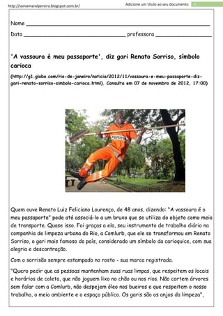 http://soniamaralpereira.blogspot.com.br/ 5Adicione um título ao seu documento
Nome ________________________________________________________
Data _______________________________ professora _________________
'A vassoura é meu passaporte', diz gari Renato Sorriso, símbolo
carioca
(http://g1.globo.com/rio-de-janeiro/noticia/2012/11/vassoura-e-meu-passaporte-diz-
gari-renato-sorriso-simbolo-carioca.html). Consulta em 07 de novembro de 2012, 17:00)
Quem ouve Renato Luiz Feliciano Lourenço, de 48 anos, dizendo: "A vassoura é o
meu passaporte" pode até associá-lo a um bruxo que se utiliza do objeto como meio
de transporte. Quase isso. Foi graças a ela, seu instrumento de trabalho diário na
companhia de limpeza urbana do Rio, a Comlurb, que ele se transformou em Renato
Sorriso, o gari mais famoso do país, considerado um símbolo da carioquice, com sua
alegria e descontração.
Com o sorrisão sempre estampado no rosto - sua marca registrada.
"Quero pedir que as pessoas mantenham suas ruas limpas, que respeitem os locais
e horários de coleta, que não joguem lixo no chão ou nos rios. Não cortem árvores
sem falar com a Comlurb, não despejem óleo nos bueiros e que respeitem o nosso
trabalho, o meio ambiente e o espaço público. Os garis são os anjos da limpeza",
 