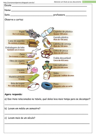 http://soniamaralpereira.blogspot.com.br/ 7Adicione um título ao seu documento
Escola _____________________________________________________
Nome _____________________________________________________
Data ______________________________ professora _______________
Observe o cartaz:
Agora responda:
a) Dos itens relacionados na tabela, qual deles leva mais tempo para se decompor?
___________________________________________________________
b) Levam em média um semestre?
___________________________________________________________
c) Levam mais de um século?
____________________________________________________________
 