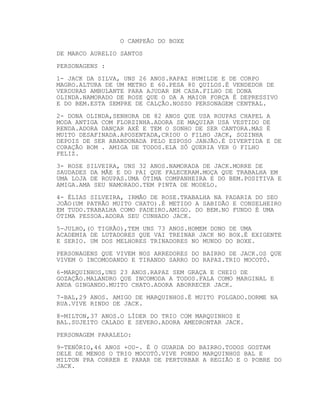O CAMPEÃO DO BOXE
DE MARCO AURELIO SANTOS
PERSONAGENS :
1- JACK DA SILVA, UNS 26 ANOS.RAPAZ HUMILDE E DE CORPO
MAGRO.ALTURA DE UM METRO E 60.PESA 80 QUILOS.É VENDEDOR DE
VERDURAS AMBULANTE PARA AJUDAR EM CASA.FILHO DE DONA
OLINDA.NAMORADO DE ROSE QUE O DA A MAIOR FORÇA É DEPRESSIVO
E DO BEM.ESTA SEMPRE DE CALÇÃO.NOSSO PERSONAGEM CENTRAL.
2- DONA OLINDA,SENHORA DE 82 ANOS QUE USA ROUPAS CHAPEL A
MODA ANTIGA COM FLORZINHA.ADORA SE MAQUIAR USA VESTIDO DE
RENDA.ADORA DANÇAR AXÉ E TEM O SONHO DE SER CANTORA.MAS É
MUITO DESAFINADA.APOSENTADA,CRIOU O FILHO JACK, SOZINHA
DEPOIS DE SER ABANDONADA PELO ESPOSO JANJÃO.É DIVERTIDA E DE
CORAÇÃO BOM . AMIGA DE TODOS.ELA SÓ QUERIA VER O FILHO
FELIZ.
3- ROSE SILVEIRA, UNS 32 ANOS.NAMORADA DE JACK.MORRE DE
SAUDADES DA MÃE E DO PAI QUE FALECERAM.MOÇA QUE TRABALHA EM
UMA LOJA DE ROUPAS.UMA ÓTIMA COMPANHEIRA E DO BEM.POSITIVA E
AMIGA.AMA SEU NAMORADO.TEM PINTA DE MODELO.
4- ÉLIAS SILVEIRA, IRMÃO DE ROSE.TRABALHA NA PADARIA DO SEO
JOÃO(UM PATRÃO MUITO CHATO).É METIDO A SABIDÃO E CONSELHEIRO
EM TUDO.TRABALHA COMO PADEIRO.AMIGO. DO BEM.NO FUNDO É UMA
ÓTIMA PESSOA.ADORA SEU CUNHADO JACK.
5-JULHO,(O TIGRÃO),TEM UNS 73 ANOS.HOMEM DONO DE UMA
ACADEMIA DE LUTADORES QUE VAI TREINAR JACK NO BOX.É EXIGENTE
E SERIO. UM DOS MELHORES TRINADORES NO MUNDO DO BOXE.
PERSONAGENS QUE VIVEM NOS ARREDORES DO BAIRRO DE JACK.OS QUE
VIVEM O INCOMODANDO E TIRANDO SARRO DO RAPAZ.TRIO MOCOTÓ.
6-MARQUINHOS,UNS 23 ANOS.RAPAZ SEM GRAÇA E CHEIO DE
GOZAÇÃO.MALANDRO QUE INCOMODA A TODOS.FALA COMO MARGINAL E
ANDA GINGANDO.MUITO CHATO.ADORA ABORRECER JACK.
7-BAL,29 ANOS. AMIGO DE MARQUINHOS.É MUITO FOLGADO.DORME NA
RUA.VIVE RINDO DE JACK.
8-MILTON,37 ANOS.O LÍDER DO TRIO COM MARQUINHOS E
BAL.SUJEITO CALADO E SEVERO.ADORA AMEDRONTAR JACK.
PERSONAGEM PARALELO:
9-TENÓRIO,46 ANOS +OU-. É O GUARDA DO BAIRRO.TODOS GOSTAM
DELE DE MENOS O TRIO MOCOTÓ.VIVE PONDO MARQUINHOS BAL E
MILTON PRA CORRER E PARAR DE PERTURBAR A REGIÃO E O POBRE DO
JACK.
 