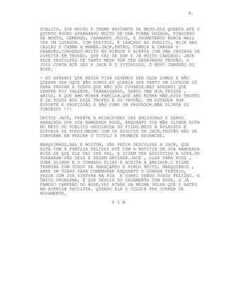 4.
PUBLICO, SOA MUITO E TREME BASTANTE DE MEDO.ELE QUENTA ATÉ O
QUINTO ROUND APANHANDO MUITO DE UMA FORMA GOZADA, FINGINDO
DE MORTO, GEMENDO, CHAMANDO JESUS, E PROMETENDO NUNCA MAIS
SER UM LUTADOR. COM EFEITOS, É LANÇADO AO PUBLICO, MIJA NAS
CALÇAS E CHAMA A MAMÃE.JACK,ENTÃO, COMEÇA A CANSAR O
GRANDÃO,CORRENDO MUITO NO RINGUE E ACERTA COM UMA CRUZADA DE
DIREITA EM TROVÃO, QUE CAI DE DOR E JÁ MUITO CANSADO. JACK
PEDE DESCULPAS DE TANTO MEDO POR TER DERRUBADO TROVÃO. O
JUIZ CONTA ATÉ DEZ E JACK É O VITORIOSO. O NOVO CAMPEÃO DO
BOXE.
- EU APRENDI QUE NESSA VIDA DEVEMOS SER OQUE SOMOS E NÃO
QUERER SER OQUE NÃO SOMOS.EU QUERIA SER TANTO UM LUTADOR SÓ
PARA PROVAR A TODOS QUE NÃO SOU COVARDE.MAS APRENDI QUE
SEMPRE FUI VALENTE. TRABALHANDO, SENDO UMA BOA PESSOA ,
AMIGO, E QUE AMO MINHA FAMÍLIA.QUE AMO MINHA MÃE.ESSE TROFÉU
É DE TODOS NÓS ESSE TROFÉU É DO TROVÃO. UM LUTADOR POR
ESPORTE E PROFISSÃO E NÃO COMO UM PROVADOR.MÃE OLINDA EU
CONSEGUI !!!
GRITOU JACK, FRENTE A MICROFONES DAS EMISSORAS E SENDO
ABRAÇADO POR SUA NAMORADA ROSE, ENQUANTO SUA MÃE OLINDA ESTA
NO MEIO DO PUBLICO ORGULHOSA DO FILHO.MEIO A APLAUSOS E
EUFORIA DE TODOS.MESMO COM OS ELOGIOS DE JACK,TROVÃO NÃO SE
CONFORMA EM PERDER O TÍTULO E PROMETE REVANCHE.
MARQUINHOS,BAL E MILTON, VÃO PEDIR DESCULPAS A JACK, QUE
ESTA COM A FAMÍLIA FELIZES ATÉ COM A NOTICIA DE SUA NAMORADA
ROSE DE QUE ELE VAI SER PAI, E DIZEM TER ASSISTIDO A LUTA.SE
TORNARAM FÃS DELE E PEDEM AMIZADE.JACK , OLHA PARA ROSE ,
DONA OLINDA E O CUNHADO ÉLIAS E ACEITA A AMIZADE.O FILME
TERMINA COM TODOS SE ABRAÇANDO E RINDO MUITO. MARQUINHOS ,
ABRE UM VINHO PARA COMEMORAR ENQUANTO O GUARDA TENÓRIO,
PASSA COM SUA VIATURA NA RUA E SORRI VENDO TODOS FELIZES. O
ÚNICO PROBLEMA, É QUE DEPOIS DO CASAMENTO COM ROSE, O JÁ
FAMOSO CAMPEÃO DO BOXE,VAI ATRÁS DA MESMA VELHA QUE O BATEU
NA AVENIDA PAULISTA. QUANDO ELA O COLOCA PRA CORRER DE
NOVAMENTE.
F I M
 