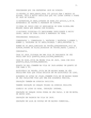 2.
PERSONAGEM QUE IRA ENFRENTAR JACK NO RINGUE:
10-TROVÃO,32 ANOS,BRAVO,PESA 300 QUILOS.TEM 2 METROS DE
ALTURA. FEIO E MUITO SERIO.ÉLE QUE VAI LUTAR CONTRA O POBRE
DO JACK NO RINGUE.
11-ASTERÓIDE,29 ANOS,LUTADOR DE BOXE.200 QUILOS,1,90 M.
ADVERSÁRIO DE TROVÃO E PERDEDOR NO RINGUE.
12-VERA DE JESUS-(UNS 62 ANOS)AMIGA DE DONA OLINDA.UMA
MULHER SABIA QUE NAMORA COM RICARDO.
13-RICARDO FIGUEIRA-(70 ANOS)HOMEM INTELIGENTE E MUITO
LEGAL. AMIGO DE DONA OLINDA E NAMORADO DE VERA.
PERSONAGENS PARALELOS:
COMENTADOR 1, COMENTADOR 2, REPÓRTER 1 REPÓRTER 2,HOMEM 1,
HOMEM 2, VELHINHA DE 82 ANOS,CRIANÇA 7 ANOS,REPÓRTER 3,
HOMEM DE 80 ANOS,COMISSOR DE TROVÃO,APRESENTADOR,JUIZ DE
RINGUE.PATRÃO DE ÉLIAS.ASSESSOR DE TROVÃO.RAPAZ 1,RAPAZ 2
CENOGRAFIA.
CASA DO JACK.(SITUADA EM UMA VILA DA PERIFERIA DE SÃO
PAULO.TEM DOIS QUARTOS,SALA,COZINHA,BANHEIRO.
CASA DE ROSE.(FICA NA MESMA VILA DE JACK. CASA COM DOIS
QUARTOS,SALA,COZINHA,BANHEIRO.
QUARTO DO BAL.(TAMBÉM NA VILA DE JACK.APENAS UM QUARTO SÓ
COM CAMA E TV.
ESCRITÓRIO DE TROVÃO.(FICA EM UM BAIRRO NOBRE DE SÃO
PAULO)TEM TUDO QUE POSSA EXISTIR EM UM ESCRITÓRIO DE LUXO.
ACADEMIA DE LUTAS DE JULHO.(TAMBÉM FICA EM UM BAIRRO NOBRE
DE SÃO PAULO)TEM TUDO QUE UMA BOA ACADEMIA PRECISA.
GRAVAÇÃO TAMBÉM NA AVENIDA PAULISTA.
TAMBÉM GRAVAÇÃO NO PARQUE TRIANO DA AVENIDA PAULISTA
GINÁSIO DE LUTAS DO BOXE. GRAVAÇÃO INTERNA.
GRAVAÇÃO NO PARQUE IBIRA PUERA DE SÃO PAULO. E EM UM MOTEL
DE BAIXO LUXO.
GRAVAÇÃO EM PADARIA NA VILA DE JACK.
GRAVAÇÃO EM LOJA DE ROUPAS EM UM BAIRRO COMERCIAL.
 