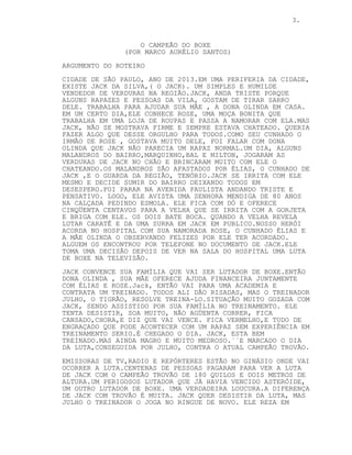 3.
O CAMPEÃO DO BOXE
(POR MARCO AURÉLIO SANTOS)
ARGUMENTO DO ROTEIRO
CIDADE DE SÃO PAULO, ANO DE 2013.EM UMA PERIFERIA DA CIDADE,
EXISTE JACK DA SILVA,( O JACK). UM SIMPLES E HUMILDE
VENDEDOR DE VERDURAS NA REGIÃO.JACK, ANDA TRISTE PORQUE
ALGUNS RAPAZES E PESSOAS DA VILA, GOSTAM DE TIRAR SARRO
DELE. TRABALHA PARA AJUDAR SUA MÃE , A DONA OLINDA EM CASA.
EM UM CERTO DIA,ELE CONHECE ROSE, UMA MOÇA BONITA QUE
TRABALHA EM UMA LOJA DE ROUPAS E PASSA A NAMORAR COM ELA.MAS
JACK, NÃO SE MOSTRAVA FIRME E SEMPRE ESTAVA CHATEADO. QUERIA
FAZER ALGO QUE DESSE ORGULHO PARA TODOS.COMO SEU CUNHADO O
IRMÃO DE ROSE , GOSTAVA MUITO DELE, FOI FALAR COM DONA
OLINDA QUE JACK NÃO PARECIA UM RAPAZ NORMAL.UM DIA, ALGUNS
MALANDROS DO BAIRRO,MARQUINHO,BAL E MILTON, JOGARAM AS
VERDURAS DE JACK NO CHÃO E BRINCARAM MUITO COM ELE O
CHATEANDO.OS MALANDROS SÃO AFASTADOS POR ÉLIAS, O CUNHADO DE
JACK ,E O GUARDA DA REGIÃO, TENÓRIO.JACK SE IRRITA COM ELE
MESMO E DECIDE SUMIR DO BAIRRO DEIXANDO TODOS EM
DESESPERO.FOI PARAR NA AVENIDA PAULISTA ANDANDO TRISTE E
PENSATIVO. LOGO, ELE AVISTA UMA SENHORA MENDIGA DE 80 ANOS
NA CALÇADA PEDINDO ESMOLA. ELE FICA COM DÓ E OFERECE
CINQÜENTA CENTAVOS PARA A VELHA QUE SE IRRITA COM A GORJETA
E BRIGA COM ELE. OS DOIS BATE BOCA. QUANDO A VELHA REVELA
LUTAR CARATÊ E DA UMA SURRA EM JACK EM PUBLICO.NOSSO HERÓI
ACORDA NO HOSPITAL COM SUA NAMORADA ROSE, O CUNHADO ÉLIAS E
A MÃE OLINDA O OBSERVANDO FELIZES POR ELE TER ACORDADO.
ALGUEM OS ENCONTROU POR TELEFONE NO DOCUMENTO DE JACK.ELE
TOMA UMA DECISÃO DEPOIS DE VER NA SALA DO HOSPITAL UMA LUTA
DE BOXE NA TELEVISÃO.
JACK CONVENCE SUA FAMÍLIA QUE VAI SER LUTADOR DE BOXE.ENTÃO
DONA OLINDA , SUA MÃE OFERECE AJUDA FINANCEIRA JUNTAMENTE
COM ÉLIAS E ROSE.Jack, ENTÃO VAI PARA UMA ACADEMIA E
CONTRATA UM TREINADO. TODOS ALI DÃO RISADAS, MAS O TREINADOR
JULHO, O TIGRÃO, RESOLVE TREINA-LO.SITUAÇÃO MUITO GOZADA COM
JACK, SENDO ASSISTIDO POR SUA FAMÍLIA NO TREINAMENTO. ELE
TENTA DESISTIR, SOA MUITO, NÃO AGÜENTA CORRER, FICA
CANSADO,CHORA,E DIZ QUE VAI VENCE. FICA VERMELHO,E TUDO DE
ENGRAÇADO QUE PODE ACONTECER COM UM RAPAZ SEM EXPERIÊNCIA EM
TREINAMENTO SERIO.É CHEGADO O DIA. JACK, ESTA BEM
TREINADO.MAS AINDA MAGRO E MUITO MEDROSO.´´E MARCADO O DIA
DA LUTA,CONSEGUIDA POR JULHO, CONTRA O ATUAL CAMPEÃO TROVÃO.
EMISSORAS DE TV,RADIO E REPÓRTERES ESTÃO NO GINÁSIO ONDE VAI
OCORRER A LUTA.CENTENAS DE PESSOAS PAGARAM PARA VER A LUTA
DE JACK COM O CAMPEÃO TROVÃO DE 180 QUILOS E DOIS METROS DE
ALTURA.UM PERIGOSOS LUTADOR QUE JÁ HAVIA VENCIDO ASTERÓIDE,
UM OUTRO LUTADOR DE BOXE. UMA VERDADEIRA LOUCURA.A DIFERENÇA
DE JACK COM TROVÃO É MUITA. JACK QUER DESISTIR DA LUTA, MAS
JULHO O TREINADOR O JOGA NO RINGUE DE NOVO. ELE REZA EM
 