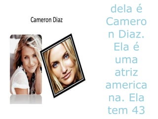 dela é
Camero
n Diaz.
Ela é
uma
atriz
america
na. Ela
tem 43
 