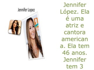Jennifer
López. Ela
é uma
atriz e
cantora
american
a. Ela tem
46 anos.
Jennifer
tem 3
 
