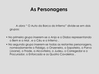 As Personagens  A obra “ O Auto da Barca do Inferno” divide-se em dois grupos:  •  No primeiro grupo inserem-se o Anjo e o Diabo representando o Bem e o Mal , e o Céu e o Inferno .  •  No segundo grupo inserem-se todas as restantes personagens, nomeadamente o Fidalgo, o Onzeneiro, o Sapateiro, o Parvo (Joane), o Frade, a Alcoviteira, o Judeu, o Corregedor e o Procurador, o Enforcado e os Quatro Cavaleiros .  