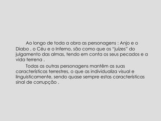   Ao longo de toda a obra as personagens : Anjo e o Diabo , o Céu e o Inferno, são como que os “juízes” do julgamento das almas, tendo em conta os seus pecados e a vida terrena .   Todas as outras personagens mantêm as suas características terrestres, o que as individualiza visual e linguisticamente, sendo quase sempre estas características sinal de corrupção .  
