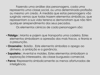 Fazendo uma análise das personagens, cada uma representa uma classe social, ou uma determinada profissão ou mesmo um credo. Á medida que estas personagens vão surgindo vemos que todas trazem elementos simbólicos, que representam a sua vida terrena e demonstram que não têm qualquer arrependimento dos seus pecados.  Os elementos cénicos de cada personagem são:  ▪  Fidalgo :  Manto e pajem que transporta uma cadeira. Estes elementos simbolizam a opressão dos mais fracos, a tirania e a presunção. ▪   Onzeneiro :  Bolsão . Este elemento simboliza o apego ao dinheiro, a ambição e a ganância. ▪   Sapateiro :  Avental e moldes. Estes elementos simbolizam a exploração interesseira, da classe burguesia comercial. ▪  Parvo:  Representa simbolicamente os menos afortunados de inteligência. 