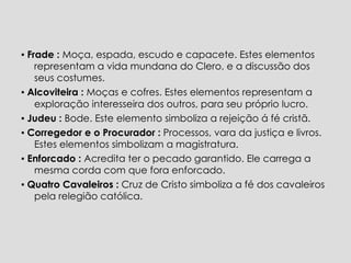 ▪  Frade :  Moça, espada, escudo e capacete. Estes elementos representam a vida mundana do Clero, e a discussão dos seus costumes. ▪  Alcoviteira :  Moças e cofres. Estes elementos representam a exploração interesseira dos outros, para seu próprio   lucro. ▪  Judeu :  Bode. Este elemento simboliza a rejeição á fé cristã. ▪  Corregedor e o Procurador :  Processos, vara da justiça e livros. Estes elementos simbolizam a magistratura. ▪   Enforcado :  Acredita ter o pecado garantido. Ele carrega a mesma corda com que fora enforcado.  ▪   Quatro Cavaleiros :  Cruz de Cristo simboliza a fé dos cavaleiros pela relegião católica.  