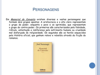 PERSONAGENS

Em Memorial do Convento existem diversas e vastas personagens que
  formam dois grupos opostos: A aristocracia e o alto clero representam
  o grupo do poder, enquanto o povo e os oprimidos, que representam
  o grupo do contra-poder. Os primeiros são caracterizados pela falsidade,
  ridículo, ostentação e indiferença pelo sofrimento humano ou crueldade
  mal disfarçada de religiosidade. Os segundos são os heróis esquecidos
  pela História oficial, que ganham relevo e rebeldia através da ficção do
  romance.
 