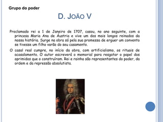 Grupo do poder

                           D. JOÃO V
Proclamado rei a 1 de Janeiro de 1707, casou, no ano seguinte, com a
   princesa Maria Ana de Áustria e vive um dos mais longos reinados da
   nossa história. Surge na obra só pela sua promessa de erguer um convento
   se tivesse um filho varão do seu casamento.
O casal real cumpre, no início da obra, com artificialismo, os rituais de
  acasalamento. O autor escreverá o memorial para resgatar o papel dos
  oprimidos que o construíram. Rei e rainha são representantes do poder, da
  ordem e da repressão absolutista.
 