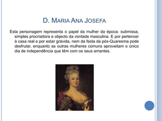 D. MARIA ANA JOSEFA
Esta personagem representa o papel da mulher da época: submissa,
  simples procriadora e objecto da vontade masculina. E por pertencer
  à casa real e por estar grávida, nem da festa da pós-Quaresma pode
  desfrutar, enquanto as outras mulheres comuns aproveitam o único
  dia de independência que têm com os seus amantes.
 