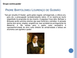 Grupo contra-poder


  PADRE BARTOLOMEU LOURENÇO DE GUSMÃO
 Tem por alcunha O Voador, gosto pelas viagens, estrangeirado, a ciência era,
   para ele, a preocupação verdadeiramente nobre. O rei mostra-se muito
   empenhado no progresso do seu invento. A populaça troça dele, Baltasar e
   Blimunda serão ouvintes atentos das suas histórias e sermões. A amizade
   destes dois seres, simples, enigmáticos, mas verdadeiros protagonistas do
   Memorial, é tão valiosa para o padre como necessária à
   representatividade da obra como símbolo de solidariedade e beleza em
   dicotomia com egoísmo e poder.
 