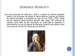 DOMENICO SCARLATTI

Veio como professor do irmão de D. João V, o infante D. António, passando
   depois a ser professor da infanta D. Maria Bárbara. Exerceu as funções
   de mestre-de-capela e professor da casa real de 1720 a 1729, tendo
   escrito inúmeras peças musicais durante esse tempo. No contexto do
   romance, para além do seu contributo na construção da passarola é
   determinante na cura da doença de Blimunda; durante uma semana tocou
   cravo para ela, até ela ter forças para se levantar.
 