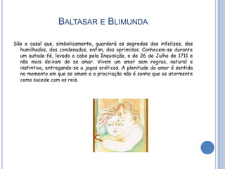 BALTASAR E BLIMUNDA

São o casal que, simbolicamente, guardará os segredos dos infelizes, dos
  humilhados, dos condenados, enfim, dos oprimidos. Conhecem-se durante
  um autode-fé, levado a cabo pela Inquisição, o de 26 de Julho de 1711 e
  não mais deixam de se amar. Vivem um amor sem regras, natural e
  instintivo, entregando-se a jogos eróticos. A plenitude do amor é sentida
  no momento em que se amam e a procriação não é sonho que os atormente
  como sucede com os reis.
 