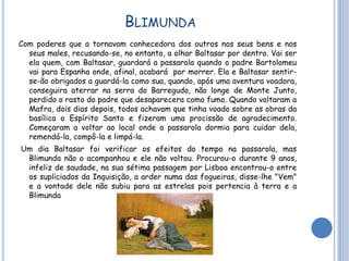 BLIMUNDA
Com poderes que a tornavam conhecedora dos outros nos seus bens e nos
  seus males, recusando-se, no entanto, a olhar Baltasar por dentro. Vai ser
  ela quem, com Baltasar, guardará a passarola quando o padre Bartolomeu
  vai para Espanha onde, afinal, acabará por morrer. Ela e Baltasar sentir-
  se-ão obrigados a guardá-la como sua, quando, após uma aventura voadora,
  conseguira aterrar na serra do Barregudo, não longe de Monte Junto,
  perdido o rasto do padre que desaparecera como fumo. Quando voltaram a
  Mafra, dois dias depois, todos achavam que tinha voado sobre as obras da
  basílica o Espírito Santo e fizeram uma procissão de agradecimento.
  Começaram a voltar ao local onde a passarola dormia para cuidar dela,
  remendá-la, compô-la e limpá-la.
Um dia Baltasar foi verificar os efeitos do tempo na passarola, mas
 Blimunda não o acompanhou e ele não voltou. Procurou-o durante 9 anos,
 infeliz de saudade, na sua sétima passagem por Lisboa encontrou-o entre
 os supliciados da Inquisição, a arder numa das fogueiras, disse-lhe "Vem"
 e a vontade dele não subiu para as estrelas pois pertencia à terra e a
 Blimunda
 