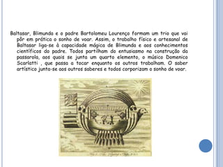 Baltasar, Blimunda e o padre Bartolomeu Lourenço formam um trio que vai
   pôr em prática o sonho de voar. Assim, o trabalho físico e artesanal de
   Baltasar liga-se à capacidade mágica de Blimunda e aos conhecimentos
   científicos do padre. Todos partilham do entusiasmo na construção da
   passarola, aos quais se junta um quarto elemento, o músico Domenico
   Scarlatti , que passa a tocar enquanto os outros trabalham. O saber
   artístico junta-se aos outros saberes e todos corporizam o sonho de voar.
 