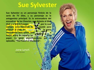 Sue SylvesterSueSylvester es un personaje ficticio de la serie de TV Glee, y su personaje es la antagonista principal. Es la entrenadora del escuadron de las Cheerios, que detesta al Glee Club y a WillSchuester, su director, por lo cual siempre está haciendo lo que puede para destruir al Club. Es interpretada por la actriz comediante Jane Lynch. Jane ganó el Emmya mejor actriz de reparto en comedia por este papel. Lo ganó específicamente por el episodio, "ThePower of Madonna". 