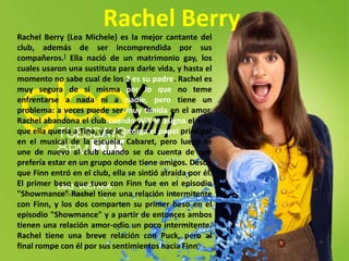 Rachel BerryRachel Berry (Lea Michele) es la mejor cantante del club, además de ser incomprendida por sus compañeros.] Ella nació de un matrimonio gay, los cuales usaron una sustituta para darle vida, y hasta el momento no sabe cual de los 2 es su padre. Rachel es muy segura de sí misma por lo que no teme enfrentarse a nada ni a nadie, pero tiene un problema: a veces puede ser muy tímida en el amor. Rachel abandona el club cuando Will le asigna el solo que ella quería a Tina, y se le otorga el papel principal en el musical de la escuela, Cabaret, pero luego se une de nuevo al club cuando se da cuenta de que prefería estar en un grupo donde tiene amigos. Desde que Finn entró en el club, ella se sintió atraída por él. El primer beso que tuvo con Finn fue en el episodio "Showmance" Rachel tiene una relación intermitente con Finn, y los dos comparten su primer beso en el episodio "Showmance" y a partir de entonces ambos tienen una relación amor-odio un poco intermitente. Rachel tiene una breve relación con Puck, pero al final rompe con él por sus sentimientos hacia Finn