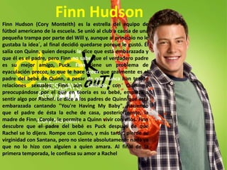 Finn HudsonFinn Hudson (Cory Monteith) es la estrella del equipo de fútbol americano de la escuela. Se unió al club a causa de una pequeña trampa por parte del Will y, aunque al principio no le gustaba la idea´, al final decidió quedarse porque le gustó. Él salía con Quinn, quien después le dice que está embarazada y que él es el padre, pero Finn no sabe que el verdadero padre es su mejor amigo, Puck. Finn tiene un problema de eyaculación precoz, lo que le hace creer que realmente es el padre del bebé de Quinn, a pesar de que nunca han tenido relaciones sexuales. Finn aún saliendo con Quinn y preocupándose por el que en teoría es su bebé, empieza a sentir algo por Rachel. Le dice a los padres de Quinn que está embarazada cantando "You're Having My Baby", haciendo que el padre de ésta la eche de casa, posteriormente, la madre de Finn, Carole, le permite a Quinn vivir con ellos. Finn descubre que el padre del bebé es Puck después de que Rachel se lo dijera. Rompe con Quinn, y más tarde, pierde su virginidad con Santana, pero no siente absolutamente nada ya que no lo hizo con alguien a quien amara. Al final de la primera temporada, le confiesa su amor a Rachel