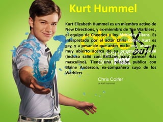 Kurt HummelKurt Elizabeth Hummel es un miembro activo de New Directions, y ex-miembro de TheWarblers , el equipo de Cheerios y los McKinleyTitans. Es interpretado por el actor Chris Colfer. Kurtes gay, y a pesar de que antes no lo era, ahora es muy abierto acerca de su orientación sexual (incluso salió con Brittany para parecer más masculino). Tiene una relación publica con Blaine Anderson, ex-compañero suyo de los Warblers