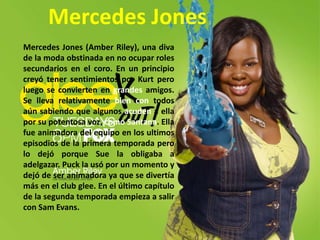 Mercedes JonesMercedes Jones (Amber Riley), una diva de la moda obstinada en no ocupar roles secundarios en el coro. En un principio creyó tener sentimientos por Kurt pero luego se convierten en grandes amigos. Se lleva relativamente bien con todos aún sabiendo que algunos acuden a ella por su potentosa voz, como Santana. Ella fue animadora del equipo en los ultimos episodios de la primera temporada pero lo dejó porque Sue la obligaba a adelgazar. Puck la usó por un momento y dejó de ser animadora ya que se divertía más en el club glee. En el último capítulo de la segunda temporada empieza a salir con Sam Evans.
