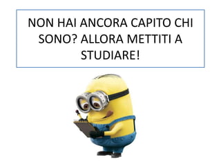 NON HAI ANCORA CAPITO CHI 
SONO? ALLORA METTITI A 
STUDIARE! 
