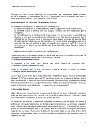 Metodología del Trabajo Intelectual

Oscar López Regalado

El Papa Juan Pablo II, en su "Mensaje a los Universitarios" que pronuncio en México en enero
de 1979, exhortó a todos los jóvenes del mundo: "Hagan buen uso de su libertad, para que con
base en la verdad, puedan lograr realmente cosas buenas".
Relaciones entre las facultades de la persona humana:
La inteligencia, la voluntad y la libertad actúan siempre juntas:
 La inteligencia hace que el hombre descubra un bien (algo bueno o que parece bueno).
 La voluntad mueve al hombre para que busque y consiga ese bien descubierto por la
inteligencia.
 La libertad le permite al hombre decidir si se mueve o no se mueve con su voluntad para
alcanzar el bien que ha descubierto la inteligencia, pues hay que tener presente que la
voluntad del ser humano, como el libre, puede elegir actuar en contra de algunos datos
ofrecidos por la inteligencia. Así, por ejemplo ¿ no hemos bebido agua alguna vez sin la
seguridad de que sea potable al estar presionados por una fuerte sed? Ó ¿no hemos
renunciado a un dinero que nos atraía para fines razonables para dárselo a quien lo
necesitaba?
Aclaremos la actuación conjunta de esas tres facultades.
Imaginemos que uno de ustedes, paseando por la calle, ve a una muchacha muy hermosa. La
observa y descubre que parece una chica simpática y decente.
La inteligencia descubre un bien.
Al descubrir, a esa joven como posible bien siente deseos de conocerla mejor.
La voluntad quiere conseguir ese bien.
Duda un momento, pero al final se acerca a ella y la invita a tomar un helado.
La libertad decide alcanzar ese bien.
¿Sabes cuál es uno de los actos libres más bellos e importantes que se ha dado en la religión
católica? El "sí" de la Virgen María, el "sí" con el que aceptó ser la Madre de Cristo y, por lo
tanto, colaborar en la salvación de todos los hombres. Dios siempre ha respetado la voluntad
libre de la persona humana. La Virgen María hubiera podido decir que "no" aceptaba y rechazar
así ser la Madre de nuestro Salvador y... ¡¡¡Jesucristo no hubiera nacido!!!
4. Capacidad de amar
Algo más que nos hace diferentes y superiores al resto de los seres la Creación (animales,
aves, etc.) es nuestra capacidad de amar que es debido a nuestra libertad, pues una criatura
que no es libre no puede amar, ni pecar (que es falta de amor).
La capacidad de amar es la capacidad inteligente, voluntaria y libre de darse uno mismo al
prójimo, de entregarse totalmente a los demás sin poner condiciones. Los animales no pueden
amar; sólo se da en ellos la atracción sexual, pero ésta no es amor. El amor del ser humano
puede ser de diferentes tipos: filial (a los padres y a Dios), fraternal (a los amigos o hermanos),
esponsal (al cónyuge) o humanitario (a todos los hombres). Cada uno de estos amores tiene
diferentes manifestaciones, pero se caracterizan todos por la entrega total y desinteresada de
la persona al otro.

3

 