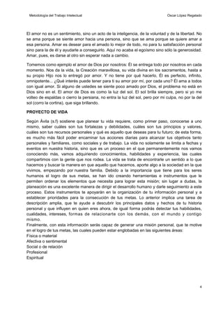 Metodología del Trabajo Intelectual

Oscar López Regalado

El amor no es un sentimiento, sino un acto de la inteligencia, de la voluntad y de la libertad. No
se ama porque se siente amor hacia una persona, sino que se ama porque se quiere amar a
esa persona. Amar es desear para el amado lo mejor de todo, no para tu satisfacción personal
sino para la de él y ayudarle a conseguirlo. Aquí no acaba el egoísmo sino sólo la generosidad.
Amar, pues, es darse al otro sin esperar nada a cambio.
Tomemos como ejemplo el amor de Dios por nosotros: Él se entrega todo por nosotros en cada
momento. Nos da la vida, la Creación maravillosa, su vida divina en los sacramentos, hasta a
su propio Hijo nos lo entregó por amor. Y no tiene por qué hacerlo, Él es perfecto, infinito,
omnipotente... ¿Qué interés puede tener para ti su amor por mí, por cada uno? Él ama a todos
con igual amor. Si alguno de ustedes se siente poco amado por Dios, el problema no está en
Dios sino en el. El amor de Dios es como la luz del sol. El sol brilla siempre, pero si yo me
volteo de espaldas o cierro la persiana, no entra la luz del sol, pero por mi culpa, no por la del
sol (corro la cortina), que siga brillando.
PROYECTO DE VIDA
Según Ávila (s.f) sostiene que planear tu vida requiere, como primer paso, conocerse a uno
mismo, saber cuáles son tus fortalezas y debilidades, cuáles son tus principios y valores,
cuáles son tus recursos personales y qué es aquello que deseas para tu futuro; de esta forma,
es mucho más fácil poder encaminar tus acciones diarias para alcanzar tus objetivos tanto
personales y familiares, como sociales y de trabajo. La vida no solamente se limita a fechas y
eventos en nuestra historia, sino que es un proceso en el que permanentemente nos vamos
conociendo más, vamos adquiriendo conocimientos, habilidades y experiencia, las cuales
compartimos con la gente que nos rodea. La vida se trata de encontrarle un sentido a lo que
hacemos y buscar la manera en que aquello que hacemos, aporte algo a la sociedad en la que
vivimos, empezando por nuestra familia. Debido a la importancia que tiene para los seres
humanos el logro de sus metas, se han ido creando herramientas e instrumentos que le
permiten ordenar los elementos que necesita para lograr esta misión; sin lugar a dudas, la
planeación es una excelente manera de dirigir el desarrollo humano y darle seguimiento a este
proceso. Estos instrumentos te apoyarán en la organización de tu información personal y a
establecer prioridades para la consecución de tus metas. Lo anterior implica una tarea de
descripción amplia, que te ayude a descubrir los principales datos y hechos de tu historia
personal y que influyen en quien eres ahora, de igual forma podrás detectar tus habilidades,
cualidades, intereses, formas de relacionarte con los demás, con el mundo y contigo
mismo.
Finalmente, con esta información serás capaz de generar una misión personal, que te motive
en el logro de tus metas, las cuales pueden estar englobadas en las siguientes áreas:
Física o material
Afectiva o sentimental
Social o de relación
Profesional
Espiritual

4

 