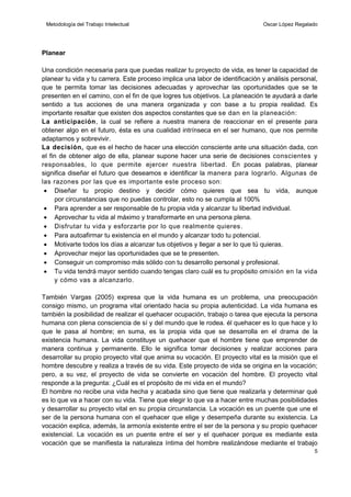 Metodología del Trabajo Intelectual

Oscar López Regalado

Planear
Una condición necesaria para que puedas realizar tu proyecto de vida, es tener la capacidad de
planear tu vida y tu carrera. Este proceso implica una labor de identificación y análisis personal,
que te permita tomar las decisiones adecuadas y aprovechar las oportunidades que se te
presenten en el camino, con el fin de que logres tus objetivos. La planeación te ayudará a darle
sentido a tus acciones de una manera organizada y con base a tu propia realidad. Es
importante resaltar que existen dos aspectos constantes que se dan en la planeación:
La anticipación, la cual se refiere a nuestra manera de reaccionar en el presente para
obtener algo en el futuro, ésta es una cualidad intrínseca en el ser humano, que nos permite
adaptarnos y sobrevivir.
La decisión, que es el hecho de hacer una elección consciente ante una situación dada, con
el fin de obtener algo de ella, planear supone hacer una serie de decisiones conscientes y
responsables, lo que permite ejercer nuestra libertad. En pocas palabras, planear
significa diseñar el futuro que deseamos e identificar la manera para lograrlo. Algunas de
las razones por las que es importante este proceso son:
 Diseñar tu propio destino y decidir cómo quieres que sea tu vida, aunque
por circunstancias que no puedas controlar, esto no se cumpla al 100%
 Para aprender a ser responsable de tu propia vida y alcanzar tu libertad individual.
 Aprovechar tu vida al máximo y transformarte en una persona plena.
 Disfrutar tu vida y esforzarte por lo que realmente quieres .
 Para autoafirmar tu existencia en el mundo y alcanzar todo tu potencial.
 Motivarte todos los días a alcanzar tus objetivos y llegar a ser lo que tú quieras.
 Aprovechar mejor las oportunidades que se te presenten.
 Conseguir un compromiso más sólido con tu desarrollo personal y profesional.
 Tu vida tendrá mayor sentido cuando tengas claro cuál es tu propósito omisión en la vida
y cómo vas a alcanzarlo.
También Vargas (2005) expresa que la vida humana es un problema, una preocupación
consigo mismo, un programa vital orientado hacia su propia autenticidad. La vida humana es
también la posibilidad de realizar el quehacer ocupación, trabajo o tarea que ejecuta la persona
humana con plena consciencia de sí y del mundo que le rodea. él quehacer es lo que hace y lo
que le pasa al hombre; en suma, es la propia vida que se desarrolla en el drama de la
existencia humana. La vida constituye un quehacer que el hombre tiene que emprender de
manera continua y permanente. Ello le significa tomar decisiones y realizar acciones para
desarrollar su propio proyecto vital que anima su vocación. El proyecto vital es la misión que el
hombre descubre y realiza a través de su vida. Este proyecto de vida se origina en la vocación;
pero, a su vez, el proyecto de vida se convierte en vocación del hombre. El proyecto vital
responde a la pregunta: ¿Cuál es el propósito de mi vida en el mundo?
El hombre no recibe una vida hecha y acabada sino que tiene que realizarla y determinar qué
es lo que va a hacer con su vida. Tiene que elegir lo que va a hacer entre muchas posibilidades
y desarrollar su proyecto vital en su propia circunstancia. La vocación es un puente que une el
ser de la persona humana con el quehacer que elige y desempeña durante su existencia. La
vocación explica, además, la armonía existente entre el ser de la persona y su propio quehacer
existencial. La vocación es un puente entre el ser y el quehacer porque es mediante esta
vocación que se manifiesta la naturaleza íntima del hombre realizándose mediante el trabajo
5

 