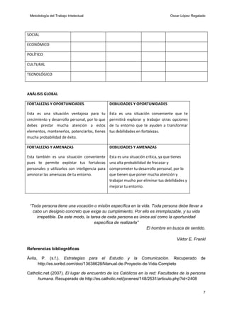 Metodología del Trabajo Intelectual

Oscar López Regalado

SOCIAL
ECONÓMICO
POLÍTICO
CULTURAL
TECNOLÓGICO

ANÁLISIS GLOBAL
FORTALEZAS Y OPORTUNIDADES

DEBILIDADES Y OPORTUNIDADES

Esta es una situación ventajosa para tu
crecimiento y desarrollo personal, por lo que
debes prestar mucha atención a estos
elementos, mantenerlos, potenciarlos, tienes
mucha probabilidad de éxito.

Esta es una situación conveniente que te
permitirá explorar y trabajar otras opciones
de tu entorno que te ayuden a transformar
tus debilidades en fortalezas.

FORTALEZAS Y AMENAZAS

DEBILIDADES Y AMENAZAS

Esta también es una situación conveniente
pues te permite explotar tus fortalezas
personales y utilizarlos con inteligencia para
aminorar las amenazas de tu entorno.

Esta es una situación crítica, ya que tienes
una alta probabilidad de fracasar y
comprometer tu desarrollo personal, por lo
que tienen que poner mucha atención y
trabajar mucho por eliminar tus debilidades y
mejorar tu entorno.

“Toda persona tiene una vocación o misión específica en la vida. Toda persona debe llevar a
cabo un designio concreto que exige su cumplimiento, Por ello es irremplazable, y su vida
irrepetible. De este modo, la tarea de cada persona es única así como la oportunidad
específica de realizarla”
El hombre en busca de sentido.
Viktor E. Frankl
Referencias bibliográficas
Ávila,

P. (s.f.). Estrategias para el Estudio y la Comunicación. Recuperado
http://es.scribd.com/doc/13638628/Manual-de-Proyecto-de-Vida-Completo

de

Catholic.net (2007). El lugar de encuentro de los Católicos en la red: Facultades de la persona
humana. Recuperado de http://es.catholic.net/jovenes/148/2531/articulo.php?id=2408
7

 