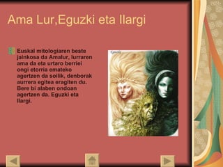 Ama Lur,Eguzki eta Ilargi Euskal mitologiaren beste jainkosa da Amalur, lurraren ama da eta urtaro berriei ongi etorria emateko agertzen da soilik, denborak aurrera egitea eragiten du. Bere bi alaben ondoan agertzen da. Eguzki eta Ilargi.  