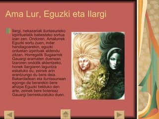 Ama Lur, Eguzki eta Ilargi Ilargi, nekazariak iluntasuneko izpirituetatik babesteko sortua izan zen. Ondoren, Amalurrek Eguzki sortu zuen, indar handiagoarekin, eguzki orduetan izpirituak aldendu zitzan. Horregatik Sugaarrek Gauargi eramaten duenean Izaroren ondotik aldentzeko, honek Ilargiaren laguntza eskatuko du, zeinek arin erantzungo du bere deia. Bakardadean eta iluntasunean egongo da berarekin bere ahizpa Eguzki helduko den arte, zeinek bere botereaz Gauargi berreskuratuko duen.  