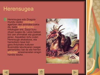 Herensugea Herensugea edo Dragoia mundu osoko  mitologian  agertzen den animalia-izakia da, baita  Euskal  Herriko   mitologian  ere. Zazpi buru zituen sugea da. Leize batean bizi zen animaliak eta gizakiak janez. Aspaldian lortu zuten Herensuge akabatzea, eta harrezkero lasai bizi gara.Antzinako kulturen ikusmolde telurikoaren osagai garrantzitsu bat da eta herrien  erlijiozko  sinesmenetan eragin handia dauka.  