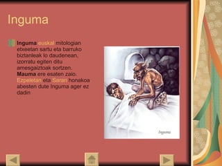 Inguma Inguma   euskal   mitologian  etxeetan sartu eta barruko biztanleak lo daudenean, izorratu egiten ditu amesgaiztoak sortzen.  Mauma  ere esaten zaio. Ezpeletan  eta  Saran  honakoa abesten dute Inguma ager ez dadin 