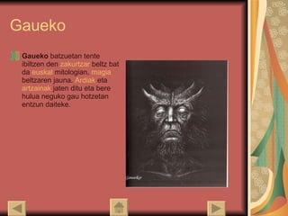 Gaueko Gaueko  batzuetan tente ibiltzen den  zakurtzar  beltz bat da  euskal   mitologian ,  magia  beltzaren jauna.  Ardiak  eta  artzainak  jaten ditu eta bere hulua neguko gau hotzetan entzun daiteke.  