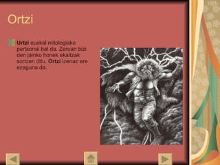 Ortzi Urtzi  euskal mitologiako pertsonai bat da. Zeruan bizi den jainko honek ekaitzak sortzen ditu.  Ortzi  izenaz ere ezaguna da.  