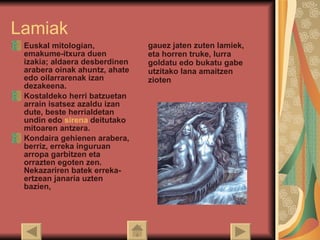 Lamiak Euskal mitologian, emakume-itxura duen izakia; aldaera desberdinen arabera oinak ahuntz, ahate edo oilarrarenak izan dezakeena.  Kostaldeko herri batzuetan arrain isatsez azaldu izan dute, beste herrialdetan undin edo  sirena  deitutako mitoaren antzera. Kondaira gehienen arabera, berriz, erreka inguruan arropa garbitzen eta orrazten egoten zen. Nekazariren batek erreka-ertzean janaria uzten bazien,  gauez jaten zuten lamiek, eta horren truke, lurra goldatu edo bukatu gabe utzitako lana amaitzen zioten   