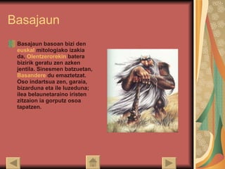 Basajaun Basajaun basoan bizi den  euskal   mitologiako  izakia da,  Olentzerorekin  batera bizirik geratu zen azken jentila. Sinesmen batzuetan,  Basandere  du emaztetzat. Oso indartsua zen, garaia, bizarduna eta ile luzeduna; ilea belaunetaraino iristen zitzaion ia gorputz osoa tapatzen.  