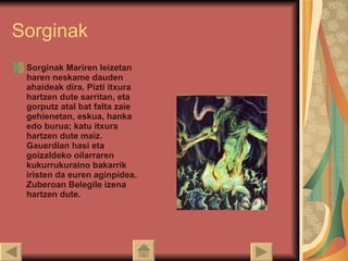 Sorginak Sorginak Mariren leizetan haren neskame dauden ahaideak dira. Pizti itxura hartzen dute sarritan, eta gorputz atal bat falta zaie gehienetan, eskua, hanka edo burua; katu itxura hartzen dute maiz. Gauerdian hasi eta goizaldeko oilarraren kukurrukuraino bakarrik iristen da euren aginpidea. Zuberoan Belegile izena hartzen dute. 