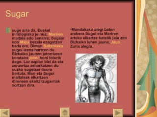 Sugar suge arra da. Euskal mitologiako jeinua,  Mariren  maitale edo senarra; Sugaar edo  Maju  bezala ezagutzen bada ere, Diman  Baltzolako   sugoi  izena hartzen du. Bizkaiko jaunen jatorriaren kondaira  jeinu  honi loturik dago. Lur azpian bizi da eta zeruertza zeharkatzen du suzko sugetzar itxura hartuta. Mari eta Sugoi maitaleak elkartzen direnean ekaitz izugarriak sortzen dira.  Mundakako alegi baten arabera Sugoi eta Mariren arteko elkartze batetik jaio zen Bizkaiko lehen jauna,  Jaun   Zuria  alegia.   
